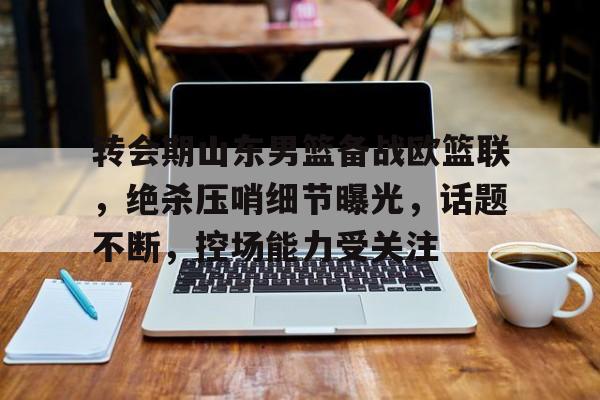 九游官网 -转会期山东男篮备战欧篮联，绝杀压哨细节曝光，话题不断，控场能力受关注的简单介绍